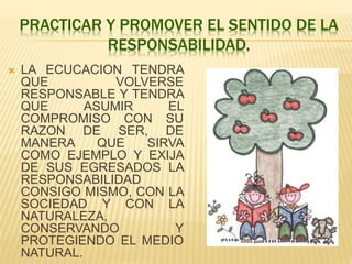 PRACTICAR Y PROMOVER EL SENTIDO DE LA
RESPONSABILIDAD.
 LA ECUCACION TENDRA
QUE VOLVERSE
RESPONSABLE Y TENDRA
QUE ASUMIR EL
COMPROMISO CON SU
RAZON DE SER, DE
MANERA QUE SIRVA
COMO EJEMPLO Y EXIJA
DE SUS EGRESADOS LA
RESPONSABILIDAD
CONSIGO MISMO, CON LA
SOCIEDAD Y CON LA
NATURALEZA,
CONSERVANDO Y
PROTEGIENDO EL MEDIO
NATURAL.
 