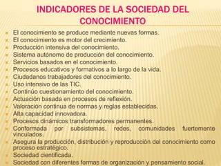 INDICADORES DE LA SOCIEDAD DEL
CONOCIMIENTO
 El conocimiento se produce mediante nuevas formas.
 El conocimiento es motor del crecimiento.
 Producción intensiva del conocimiento.
 Sistema autónomo de producción del conocimiento.
 Servicios basados en el conocimiento.
 Procesos educativos y formativos a lo largo de la vida.
 Ciudadanos trabajadores del conocimiento.
 Uso intensivo de las TIC.
 Continúo cuestionamiento del conocimiento.
 Actuación basada en procesos de reflexión.
 Valoración continua de normas y reglas establecidas.
 Alta capacidad innovadora.
 Procesos dinámicos transformadores permanentes.
 Conformada por subsistemas, redes, comunidades fuertemente
vinculados.
 Asegura la producción, distribución y reproducción del conocimiento como
proceso estratégico.
 Sociedad cientificada.
 Sociedad con diferentes formas de organización y pensamiento social.
 