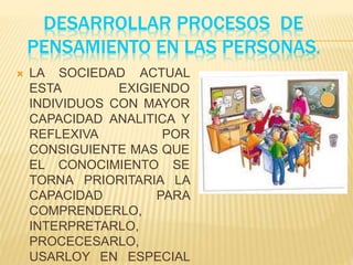 DESARROLLAR PROCESOS DE
PENSAMIENTO EN LAS PERSONAS.
 LA SOCIEDAD ACTUAL
ESTA EXIGIENDO
INDIVIDUOS CON MAYOR
CAPACIDAD ANALITICA Y
REFLEXIVA POR
CONSIGUIENTE MAS QUE
EL CONOCIMIENTO SE
TORNA PRIORITARIA LA
CAPACIDAD PARA
COMPRENDERLO,
INTERPRETARLO,
PROCECESARLO,
USARLOY EN ESPECIAL
 