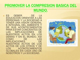 PROMOVER LA COMPRESION BASICA DEL
MUNDO.
 ES DEBER DE LA
EDUCACION ORIENTAR A LAS
PERSONAS Y LA SOCIEDAD A
TENER UNA VISION GENERAL
E INTEGRAL DEL AMBIENTE Y
DE SUS ACONTECIMIENTOS
PARA ESTAR CONCIENTES DE
LAS IMPLICACIONES DE
NUESTROS ACTOS EN LOS
DEMAS Y EN EL MUNDO, ASI
COMO DE LAS
IMPLICACIONES DE
NUESTROS ACTOS DE LOS
ACTOS DE LOS OTROS Y DE
LOS ACONTECIMIENTOS
GLOBALES EN CADA UNO DE
NOSOTROS Y LA SOCIEDAD.
 