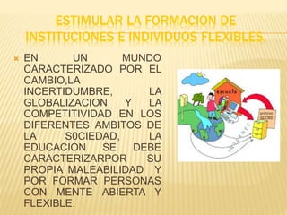 ESTIMULAR LA FORMACION DE
INSTITUCIONES E INDIVIDUOS FLEXIBLES.
 EN UN MUNDO
CARACTERIZADO POR EL
CAMBIO,LA
INCERTIDUMBRE, LA
GLOBALIZACION Y LA
COMPETITIVIDAD EN LOS
DIFERENTES AMBITOS DE
LA S0CIEDAD, LA
EDUCACION SE DEBE
CARACTERIZARPOR SU
PROPIA MALEABILIDAD Y
POR FORMAR PERSONAS
CON MENTE ABIERTA Y
FLEXIBLE.
 
