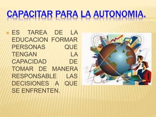 CAPACITAR PARA LA AUTONOMIA.
 ES TAREA DE LA
EDUCACION FORMAR
PERSONAS QUE
TENGAN LA
CAPACIDAD DE
TOMAR DE MANERA
RESPONSABLE LAS
DECISIONES A QUE
SE ENFRENTEN.
 