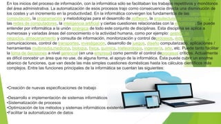 En los inicios del proceso de información, con la informática sólo se facilitaban los trabajos repetitivos y monótonos
del área administrativa. La automatización de esos procesos trajo como consecuencia directa una disminución de
los costes y un incremento en la productividad. En la informática convergen los fundamentos de las ciencias de la
computación, la programación y metodologías para el desarrollo de software, la arquitectura de computadores,
las redes de computadores, la inteligencia artificial y ciertas cuestiones relacionadas con la electrónica. Se puede
entender por informática a la unión sinérgica de todo este conjunto de disciplinas. Esta disciplina se aplica a
numerosas y variadas áreas del conocimiento o la actividad humana, como por ejemplo: gestión de
negocios, almacenamiento y consulta de información, monitorización y control deprocesos, industria, robótica,
comunicaciones, control de transportes, investigación, desarrollo de juegos, diseño computarizado, aplicaciones /
herramientas multimedia,medicina, biología, física, química, meteorología, ingeniería, arte, etc. Puede tanto facilitar
la toma de decisiones a nivel gerencial (en una empresa) como permitir el control deprocesos críticos. Actualmente
es difícil concebir un área que no use, de alguna forma, el apoyo de la informática. Ésta puede cubrir un enorme
abanico de funciones, que van desde las más simples cuestiones domésticas hasta los cálculos científicos más
complejos. Entre las funciones principales de la informática se cuentan las siguientes:
•Creación de nuevas especificaciones de trabajo
•Desarrollo e implementación de sistemas informáticos
•Sistematización de procesos
•Optimización de los métodos y sistemas informáticos existentes
•Facilitar la automatización de datos
 