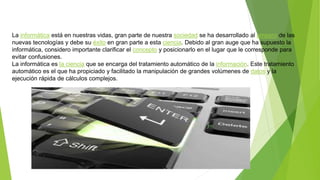 La informática está en nuestras vidas, gran parte de nuestra sociedad se ha desarrollado al amparo de las
nuevas tecnologías y debe su éxito en gran parte a esta ciencia. Debido al gran auge que ha supuesto la
informática, considero importante clarificar el concepto y posicionarlo en el lugar que le corresponde para
evitar confusiones.
La informática es la ciencia que se encarga del tratamiento automático de la información. Este tratamiento
automático es el que ha propiciado y facilitado la manipulación de grandes volúmenes de datos y la
ejecución rápida de cálculos complejos.
 