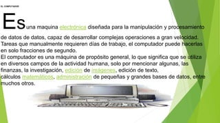 EL COMPUTADOR
Esuna maquina electrónica diseñada para la manipulación y procesamiento
de datos de datos, capaz de desarrollar complejas operaciones a gran velocidad.
Tareas que manualmente requieren días de trabajo, el computador puede hacerlas
en solo fracciones de segundo.
El computador es una máquina de propósito general, lo que significa que se utiliza
en diversos campos de la actividad humana, solo por mencionar algunas, las
finanzas, la investigación, edición de imágenes, edición de texto,
cálculos matemáticos, administración de pequeñas y grandes bases de datos, entre
muchos otros.
 