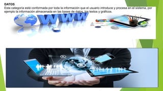 DATOS
Esta categoría está conformada por toda la información que el usuario introduce y procesa en el sistema, por
ejemplo la información almacenada en las bases de datos, los textos y gráficos.
 