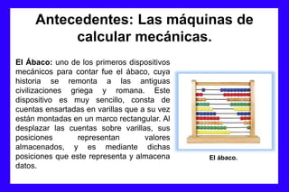 Antecedentes: Las máquinas de
calcular mecánicas.
El Ábaco: uno de los primeros dispositivos
mecánicos para contar fue el ábaco, cuya
historia se remonta a las antiguas
civilizaciones griega y romana. Este
dispositivo es muy sencillo, consta de
cuentas ensartadas en varillas que a su vez
están montadas en un marco rectangular. Al
desplazar las cuentas sobre varillas, sus
posiciones representan valores
almacenados, y es mediante dichas
posiciones que este representa y almacena
datos.
El ábaco.
 