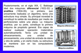 Posteriormente, en el siglo XIX, C. Babbage
ideó dos máquinas: diferencial (1822-32) y
analítica (1834-35). La primera, que
únicamente realizaba un algoritmo, tenía una
estructura muy simple. Su principal novedad la
constituyó la salida de resultados por medio de
perforaciones sobre una placa. La máquina
analítica, por su parte, constituye la primera
máquina de propósito general. Era capaz de
realizar cualquier operación matemática
automáticamente. Tenía una unidad de
almacenamiento, una unidad de
procesamiento, una unidad de entrada de datos
y otra de salida, y en cierto modo, su estructura
se mantiene aún en los computadores
modernos.
Máquina diferencial.
Máquina analítica.
 