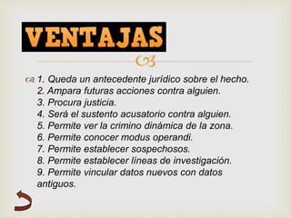 
 1. Queda un antecedente jurídico sobre el hecho.
2. Ampara futuras acciones contra alguien.
3. Procura justicia.
4. Será el sustento acusatorio contra alguien.
5. Permite ver la crimino dinámica de la zona.
6. Permite conocer modus operandi.
7. Permite establecer sospechosos.
8. Permite establecer líneas de investigación.
9. Permite vincular datos nuevos con datos
antiguos.
 