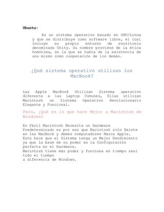 Ubuntu:
Es un sistema operativo basado en GNU/Linux
y que se distribuye como software libre, el cual
incluye su propio entorno de escritorio
denominado Unity. Su nombre proviene de la ética
homónima, en la que se habla de la existencia de
uno mismo como cooperación de los demás.
¿Qué sistema operativo utilizan los
MacBook?
Las Apple MacBook Utilizan Sistema operativo
diferente a las Laptop Comunes, Ellas utilizan
Macintosh un Sistema Operativo Revolucionario
Elegante y Funcional.
Pero, ¿Qué es lo que hace Mejor a Macintosh de
Windows?
Es Fácil Macintosh Necesita un Hardware
Predeterminado es por eso que Macintosh solo Existe
en las MacBook y demás computadores Marca Apple.
Esto hace que el Sistema tenga un Mejor Rendimiento
ya que la base de su poder es la Configuración
perfecta en el Hardware.
Macintosh tiene más poder y funciona en tiempo real
todo el tiempo
a diferencia de Windows.
 