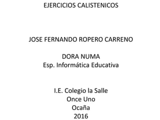 EJERCICIOS CALISTENICOS
JOSE FERNANDO ROPERO CARRENO
DORA NUMA
Esp. Informática Educativa
I.E. Colegio la Salle
Once Uno
Ocaña
2016
 