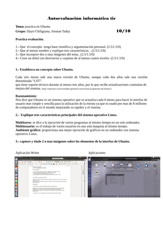 Autoevaluación informática tic
Tema:Tema: practica en Ubuntu
Grupo: Daysi Chiliguana, Jonatan Taday 10/10
Practica evaluación.
1.- Que el concepto tenga base científica y argumentación personal. (2.5/1.5/0)
2.- Que al menos nombre y explique tres características. . (2.5/1.5/0)
3.- Que incorpore dos o mas imágenes del tema.. (2.5/1.5/0)
4.- Crear un árbol con directorios y carpetas de al menos cuatro niveles. (2.5/1.5/0)
1.- Establezca un concepto sobre Ubuntu.
Cada seis meses sale una nueva versión de Ubuntu, aunque cada dos años sale una versión
denominada “LST”.
que tiene soporte técnico durante al menos tres años, por lo que recibe actualizaciones continúan de
mejora del sistema. (http://redactalo.com/novedades-gnulinux/caracteristicas-generales-de-ubuntu/)
Razonamiento:
Nos dice que Ubuntu es un sistema operativo que se actualiza cada 6 meses para hacer la interfaz de
usuario mas simple y sencilla para la utilización de la misma ya que es usado por mas de 8 millones
de computadores en el mundo mejorando su rapidez y el sistema
2.- Explique tres características principales del sistema operativo Linux.
Multitarea: se dice a la ejecución de varios programas al mismo tiempo en un solo ordenador.
Multiusuario: es el trabajo de varios usuarios en una sola maquina al mismo tiempo.
Ambiente gráfico: proporciona una mejor ejecución de gráficos en un ordenador con sistema
operativo Linux.
3.- capture y titule 2 o mas imágenes sobre los elementos de la interfaz de Ubuntu.
Aplicación Writer Aplicaciones
 