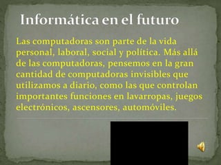 Las computadoras son parte de la vida
personal, laboral, social y política. Más allá
de las computadoras, pensemos en la gran
cantidad de computadoras invisibles que
utilizamos a diario, como las que controlan
importantes funciones en lavarropas, juegos
electrónicos, ascensores, automóviles.
 