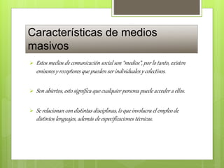 Características de medios
masivos
 Estos medios de comunicación social son “medios”, por lo tanto, existen
emisores y receptores que pueden ser individuales y colectivos.
 Son abiertos, esto significa que cualquier persona puede acceder a ellos.
 Se relacionan con distintas disciplinas, lo que involucra el empleo de
distintos lenguajes, además de especificaciones técnicas.
 