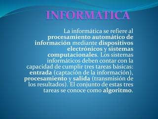 La informática se refiere al
procesamiento automático de
información mediante dispositivos
electrónicos y sistemas
computacionales. Los sistemas
informáticos deben contar con la
capacidad de cumplir tres tareas básicas:
entrada (captación de la información),
procesamiento y salida (transmisión de
los resultados). El conjunto de estas tres
tareas se conoce como algoritmo.
 