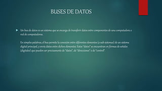 BUSES DE DATOS
 Un bus de datos es un sistema que se encarga de transferir datos entre componentes de una computadora o
red de computadoras.
En simples palabras, el bus permite la conexión entre diferentes elementos (o sub sistemas) de un sistema
digital principal, y envía datos entre dichos elementos. Estos “datos” se encuentran en formas de señales
(digitales) que pueden ser precisamente de “datos”, de “direcciones” o de “control”.
 