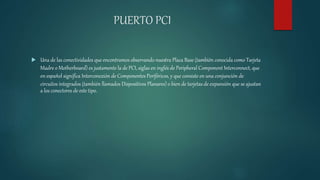 PUERTO PCI
 Una de las conectividades que encontramos observando nuestra Placa Base (también conocida como Tarjeta
Madre o Motherboard) es justamente la de PCI, siglas en inglés de Peripheral Component Interconnect, que
en español significa Interconexión de Componentes Periféricos, y que consiste en una conjunción de
circuitos integrados (también llamados Dispositivos Planares) o bien de tarjetas de expansión que se ajustan
a los conectores de este tipo.
 
