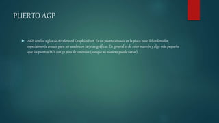 PUERTO AGP
 AGP son las siglas de Accelerated Graphics Port. Es un puerto situado en la placa base del ordenador,
especialmente creado para ser usado con tarjetas gráficas. En general es de color marrón y algo más pequeño
que los puertos PCI, con 32 pins de conexión (aunque su número puede variar).
 