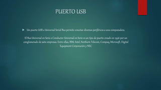 PUERTO USB
 Un puerto USB o Universal Serial Bus permite conectar diversos periféricos a una computadora.
El Bus Universal en Serie o Conductor Universal en Serie es un tipo de puerto creado en 1996 por un
conglomerado de siete empresas. Entre ellas, IBM, Intel, Northern Telecom, Compaq, Microsoft, Digital
Equipment Corporación y NEC
 