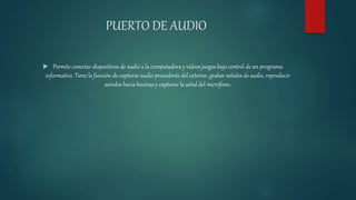 PUERTO DE AUDIO
 Permite conectar dispositivos de audio a la computadora y videos juegos bajo control de un programa
informativo. Tiene la función de capturar audio procedente del exterior, grabar señales de audio, reproducir
sonidos hacia bocinas y capturar la señal del micrófono.
 