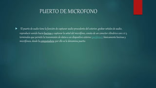 PUERTO DE MICROFONO
 El puerto de audio tiene la función de capturar audio procedente del exterior, grabar señales de audio,
reproducir sonido hacia bocinas y capturar la señal del micrófono, consta de un conector cilíndrico con 2 ó 3
terminales que permite la transmisión de datos a un dispositivo externo(periférico), básicamente bocinas y
micrófonos, desde la computadora; por ello se le denomina puerto.
 