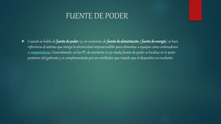 FUENTE DE PODER
 Cuando se habla de fuentede poder, (o, en ocasiones, de fuentedealimentación y fuentede energía), se hace
referencia al sistema que otorga la electricidad imprescindible para alimentar a equipos como ordenadores
o computadoras. Generalmente, en las PC de escritorio, la ya citada fuente de poder se localiza en la parte
posterior del gabinete y es complementada por un ventilador que impide que el dispositivo serecaliente
 