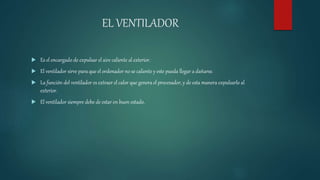 EL VENTILADOR
 Es el encargado de expulsar el aire caliente al exterior.
 El ventilador sirve para que el ordenador no se caliente y este pueda llegar a dañarse.
 La función del ventilador es extraer el calor que genera el procesador, y de esta manera expulsarlo al
exterior.
 El ventilador siempre debe de estar en buen estado.
 