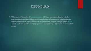 DISCO DURO
 El disco duro es el dispositivo del sistema de memoria del PC que usamos para almacenar todos los
programas y archivos ya que es el único capaz de guardar datos incluso aunque no esté alimentado por
corriente eléctrica. Esto es lo que lo diferencia de otras memorias de tu equipo, como por ejemplo laRAM,
que es la usada para hacer funcionar los programas ya que estas pierden la información en caso de falta de
energía.
 
