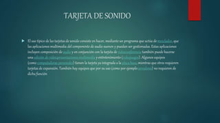 TARJETA DE SONIDO
 El uso típico de las tarjetas de sonido consiste en hacer, mediante un programa que actúa demezclador, que
las aplicaciones multimedia del componente de audio suenen y puedan ser gestionadas. Estas aplicaciones
incluyen composición de audio y en conjunción con la tarjeta de videoconferencia también puede hacerse
una edición de vídeo,presentaciones multimedia y entretenimiento (videojuegos). Algunos equipos
(como computadoras personales) tienen la tarjeta ya integrada a la placa base, mientras que otros requieren
tarjetas de expansión. También hay equipos que por su uso (como por ejemploservidores) no requieren de
dicha función
 