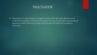 PROCESADOR
 El procesador es el cerebro del sistema, encargado de procesar toda la información. Básicamente,es el
"cerebro" de la computadora. Prácticamente, todo pasa por él, ya quees el responsable de ejecutar todas las
instrucciones existentes. Mientras más rápido vaya el procesador, más rápido serán ejecutadas las
instrucciones.
 