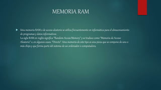 MEMORIA RAM
 Una memoria RAM o de acceso aleatorio se utiliza frecuentemente en informática para el almacenamiento
de programas y datos informativos.
La sigla RAM en inglés significa “Random Access Memory” y se traduce como “Memoria de Acceso
Aleatorio” o, en algunos casos, “Directo”. Una memoria de este tipo es una pieza que se compone de uno o
más chips y que forma parte del sistema de un ordenador o computadora.
 