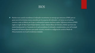 BIOS
 Muchas veces cuando encendemos el ordenador encontramos un mensaje que menciona al BIOS, pero es
quizá uno de los términos menos conocidos por los usuarios del ordenador, o al menos no en la forma
correcta o como se debería, por lo que a continuación traemos una breve reseña. Definimos entonces al BIOS
(siglas en inglés de Basic Input Output System, es decir, SistemaBásico de Entrada y Salida) que tiene una
misión fundamental en el momento en el cual encendemos el ordenador, considerándose como tal la simple
búsqueda del Sistema Operativo para poder iniciarlo, teniendo su configuración acorde al Medio de
Almacenamiento en el cual lo tendremos instalado.
 