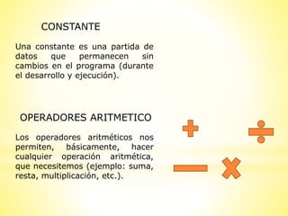 CONSTANTE
Una constante es una partida de
datos que permanecen sin
cambios en el programa (durante
el desarrollo y ejecución).
Los operadores aritméticos nos
permiten, básicamente, hacer
cualquier operación aritmética,
que necesitemos (ejemplo: suma,
resta, multiplicación, etc.).
OPERADORES ARITMETICO
 