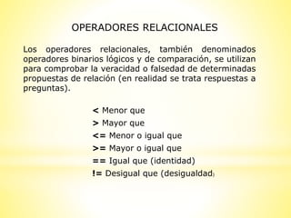 Los operadores relacionales, también denominados
operadores binarios lógicos y de comparación, se utilizan
para comprobar la veracidad o falsedad de determinadas
propuestas de relación (en realidad se trata respuestas a
preguntas).
OPERADORES RELACIONALES
< Menor que
> Mayor que
<= Menor o igual que
>= Mayor o igual que
== Igual que (identidad)
!= Desigual que (desigualdad)
 