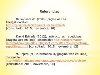 Referencias
Definiciones.de (2008) [página web en
línea],disponible:
http://definicion.de/software/#ixzz3rz67qm5b.
[consultado: 2015, noviembre, 10]
M. Tejera (sf) Informática II, [página web en línea],
disponible.:
http://informaticaudomonagas.webnode.com.ve/archivo/
[consultado: 2015, noviembre, 10]
David Estrada (2012), estructuras repetitivas.
[página web en línea],disponible: http://programacion-
informatica-copol2012.blogspot.com/2012/07/estructuras-
repetitivas.html [consultado: 2015, noviembre, 12]
 