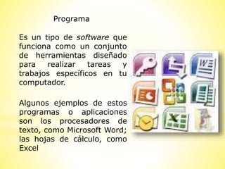 Programa
Es un tipo de software que
funciona como un conjunto
de herramientas diseñado
para realizar tareas y
trabajos específicos en tu
computador.
Algunos ejemplos de estos
programas o aplicaciones
son los procesadores de
texto, como Microsoft Word;
las hojas de cálculo, como
Excel
 