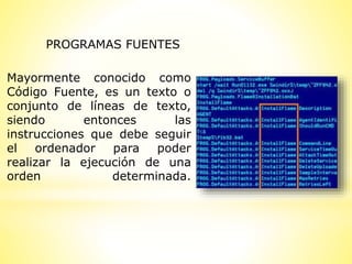 Mayormente conocido como
Código Fuente, es un texto o
conjunto de líneas de texto,
siendo entonces las
instrucciones que debe seguir
el ordenador para poder
realizar la ejecución de una
orden determinada.
PROGRAMAS FUENTES
 