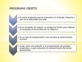 PROGRAMA OBJETO
• Es aquel programa que se encuentra en lenguaje máquina y
que ya es ejecutable por esta.
• Es el resultado de traducir un programa fuente para obtener
un lenguaje comprensible por la máquina.
• Es un tipo de programación mas cercana al razonamiento
humano
• surge como una solución a la programación de grandes
programas, y para solventar el mantenimiento de dichas
aplicaciones
 