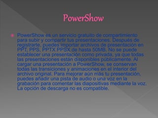  PowerShow es un servicio gratuito de compartimiento
para subir y compartir tus presentaciones. Después de
registrarte, puedes importar archivos de presentación en
PPT, PPS, PPTX PPSX de hasta 50MB. No se puede
establecer una presentación como privada, ya que todas
las presentaciones están disponibles públicamente. Al
cargar una presentación a PowerShow, se conservan
todas las transiciones y animaciones en el interior del
archivo original. Para mejorar aún más tu presentación,
puedes añadir una pista de audio o una voz en la
grabación para comentar las diapositivas mediante la voz.
La opción de descarga no es compatible.
 