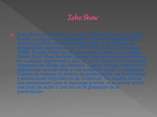  Zoho Show es parte de una suite de Zoho gratuita y basada en
la web. Luego de un simple registro, el servicio permite crear,
importar y editar presentaciones en línea. Los archivos de
presentación soportados son: PPT, PPS, ODP y SXI de hasta
10MB. Puedes hacer tus presentaciones públicas o privadas.
Desde Zoho Show también puedes publicar tus presentaciones
en cualquier página web o sitio de social media con un pequeño
fragmento de código de inserción. Puedes incluso presentar tus
diapositivas directamente a una audiencia desde tu navegador.
Cuando se importa un archivo de presentación, las transiciones
y animaciones originales no se conservan. No puedes ofrecer
una presentación para la descarga gratuita, ni se puede añadir
una pista de audio o una voz en la grabación de tu
presentación.
 