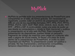  MyPlick te permite subir tus presentaciones de PowerPoint para
compartirlas en la web, de forma gratuita. Sin necesidad de
registrarte, puedes subir un archivo de presentación (hasta 50
MB) en uno de los siguientes formatos: PPT, PPS, POT, PPTX,
PPSX, POTX, ODT, ODP, PDF, DOC, DOCX, XLS, XLSX, TXT,
RTF , JPEG y GIF. A continuación, sube una pista de audio ya
sea desde su computadora o desde la Web (opcional) y publica
tu presentación en el sitio web MyPlick. Para compartir la
presentación de diapositivas, puedes tomar un pequeño
fragmento de código de inserción para pegar en cualquier sitio
web o página de social media. Si tienes una pista de audio
dentro de tu presentación de PowerPoint, el audio no será
importado por MyPlick. Tu presentación puede ser pública o
privada. No hay transiciones y animaciones compatibles,
tampoco disponibiliza ni una opción de descarga.
 
