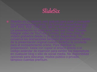  SlideSix es un servicio web gratuito para subir y compartir
tus presentaciones online. Los formatos soportados son:
PPT, PPS, PDF, ODP, SXI, MOV e incluso archivos ZIP.
La presentación no debe tener más que 10MB. Puedes
integrar vídeo de YouTube y Vimeo, así como clips de
vídeos grabados desde tu pc en tus diapositivas. No
conserva las animaciones tampoco las transiciones dentro
de la presentación original cuando SlideSix la convierte
para el compartimiento online. Para distribuir tu
presentación, basta con copiar el enlace directo o el
código estándar de inserción para exhibir tus diapositivas
en cualquier blog o sitio de social media. No disponibiliza
opciones para descarga, modos público o privado,
tampoco cuentas premium.
 