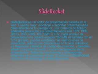 SlideRocket es un editor de presentación basado en la
web. Puedes crear, modificar e importar presentaciones
directamente de tu navegador. Los formatos de fichero
admitidos para subir tus presentaciones son: PPT, PPS,
JPEG, JPG, PNG, GIF, SWF y FLV. Cada archivo de
presentación no deberá exceder 250 MB de tamaño. En el
nivel gratuito, puedes establecer las restricciones de
privacidad, publicar tus diapositivas en la web utilizando
un fragmento estándar de código de inserción, y también
añadir una pista de audio o voz en la grabación de tu
presentación. Todas las transiciones y animaciones
originales se conservan al subir el archivo a SlideRocket.
La opción de descarga no está disponible.
 