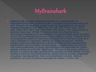  MyBrainshark, la versión gratuita del servicio de compartimiento de
diapositivas Brainshark, te permite subir y compartir tus presentaciones en la
web. Después de registrarte, puedes enviar tus diapositivas en uno de los
formatos soportados: 3GP, BMP, FLV, F4V, GIF, PPT, PPTX, DOC, DOCX,
JPG, JPEG, MP3, MP4, M4V, PDF, PNG, XLS, XLSX y TXT. Cada archivo no
debe ser mayor que 100 MB. El servicio conserva la mayoría de las
animaciones originales en tu presentación y te permite añadir pistas de audio o
voz en off a tus diapositivas con sólo usar un teléfono normal. Cualquier forma
de presentación puede ser distribuida gratuitamente en Internet a través de e-
mail o utilizando un fragmento estándar de código de inserción. También
puedes vender tus presentaciones a través de MyBrainshark gratuitamente,
registrándote como proveedor de aprendizaje, o registrándote para obtener
una cuenta profesional. La opción para descarga está disponible de manera
gratuita a través de la función “Attachment”. No soporta los modos públicos ni
privado. La versión de pago de Brainshark comienza desde $ 49/mes y te deja
insertar tu marca en tus presentaciones, añadir archivos adjuntos, preguntas,
encuestas a las diapositivas, hacer una presentación privada, tener un
guestbook, así como funciones avanzadas de rastreo y mucho más.
 