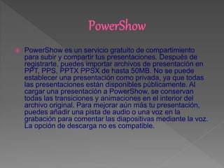  PowerShow es un servicio gratuito de compartimiento
para subir y compartir tus presentaciones. Después de
registrarte, puedes importar archivos de presentación en
PPT, PPS, PPTX PPSX de hasta 50MB. No se puede
establecer una presentación como privada, ya que todas
las presentaciones están disponibles públicamente. Al
cargar una presentación a PowerShow, se conservan
todas las transiciones y animaciones en el interior del
archivo original. Para mejorar aún más tu presentación,
puedes añadir una pista de audio o una voz en la
grabación para comentar las diapositivas mediante la voz.
La opción de descarga no es compatible.
 