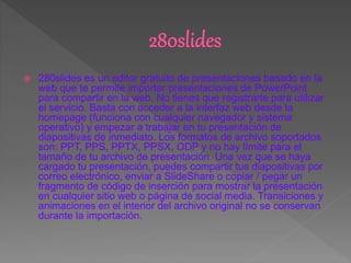  280slides es un editor gratuito de presentaciones basado en la
web que te permite importar presentaciones de PowerPoint
para compartir en la web. No tienes que registrarte para utilizar
el servicio. Basta con acceder a la interfaz web desde la
homepage (funciona con cualquier navegador y sistema
operativo) y empezar a trabajar en tu presentación de
diapositivas de inmediato. Los formatos de archivo soportados
son: PPT, PPS, PPTX, PPSX, ODP y no hay límite para el
tamaño de tu archivo de presentación. Una vez que se haya
cargado tu presentación, puedes compartir tus diapositivas por
correo electrónico, enviar a SlideShare o copiar / pegar un
fragmento de código de inserción para mostrar la presentación
en cualquier sitio web o página de social media. Transiciones y
animaciones en el interior del archivo original no se conservan
durante la importación.
 