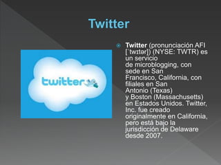  Twitter (pronunciación AFI
[ˈtwɪtər]) (NYSE: TWTR) es
un servicio
de microblogging, con
sede en San
Francisco, California, con
filiales en San
Antonio (Texas)
y Boston (Massachusetts)
en Estados Unidos. Twitter,
Inc. fue creado
originalmente en California,
pero está bajo la
jurisdicción de Delaware
desde 2007.
 