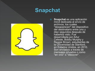  Snapchat es una aplicación
móvil dedicada al envío de
archivos, los cuales
"desaparecen" del dispositivo
del destinatario entre uno y
diez segundos después de
haberlos visto. Fue
desarrollada por Artur
Celeste, Bobby Murphy y
Reggie Brown, estudiantes de
la Universidad de Stanford,
en Estados Unidos, en 2010.
Son enviados a través de
mensajes privados o como
"en vivo" o "discover".
 