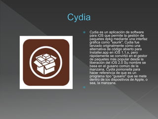  Cydia es un aplicación de software
para iOS que permite la gestión de
paquetes dpkg mediante una interfaz
gráfica como "saurik". Cydia fue
lanzado originalmente como una
alternativa de código abierto para
Installer.app en iOS 1.1.x, pero
rápidamente se convirtió en el gestor
de paquetes más popular desde la
liberación del iOS 2.0 Su nombre se
basa en el gusano común de la
manzana, Cydia pomonella para
hacer referencia de que es un
programa tipo "gusano" que se mete
dentro de los dispositivos de Apple, o
sea, la manzana.

 