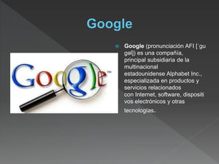  Google (pronunciación AFI [ˈgu
gəl]) es una compañía,
principal subsidiaria de la
multinacional
estadounidense Alphabet Inc.,
especializada en productos y
servicios relacionados
con Internet, software, dispositi
vos electrónicos y otras
tecnologías.
 